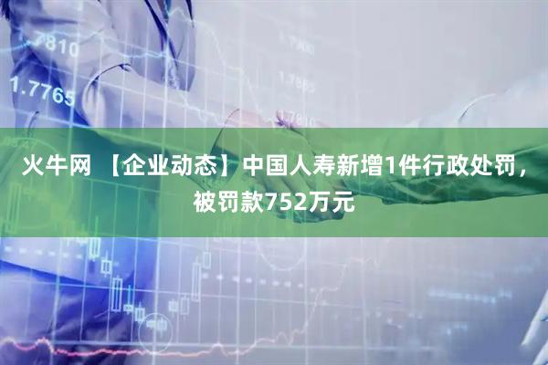 火牛网 【企业动态】中国人寿新增1件行政处罚，被罚款752万元
