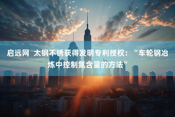 启远网  太钢不锈获得发明专利授权：“车轮钢冶炼中控制氮含量的方法”