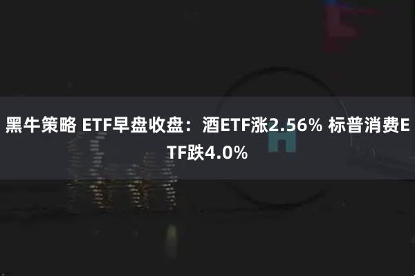 黑牛策略 ETF早盘收盘：酒ETF涨2.56% 标普消费ETF跌4.0%