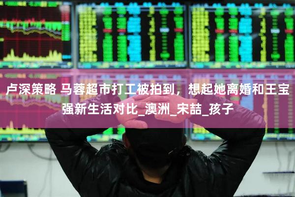 卢深策略 马蓉超市打工被拍到，想起她离婚和王宝强新生活对比_澳洲_宋喆_孩子