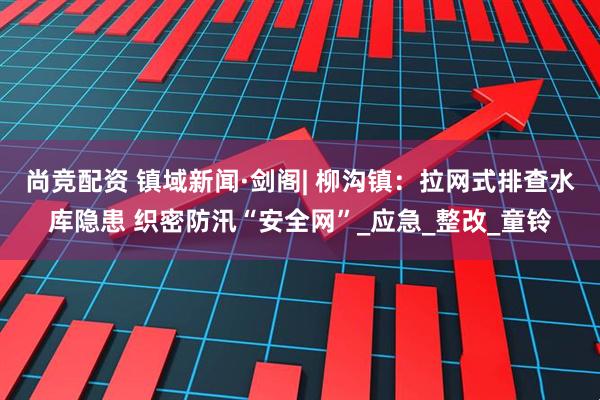 尚竞配资 镇域新闻·剑阁| 柳沟镇：拉网式排查水库隐患 织密防汛“安全网”_应急_整改_童铃