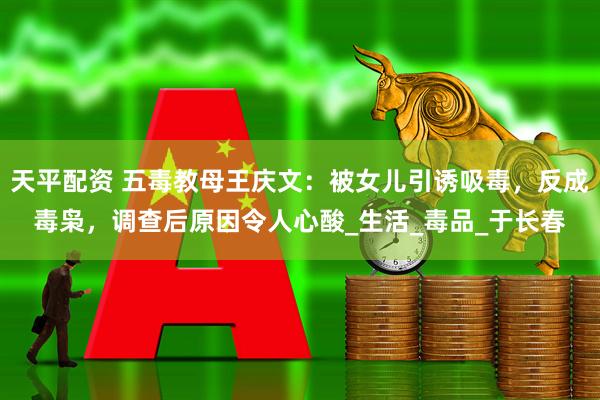 天平配资 五毒教母王庆文：被女儿引诱吸毒，反成毒枭，调查后原因令人心酸_生活_毒品_于长春
