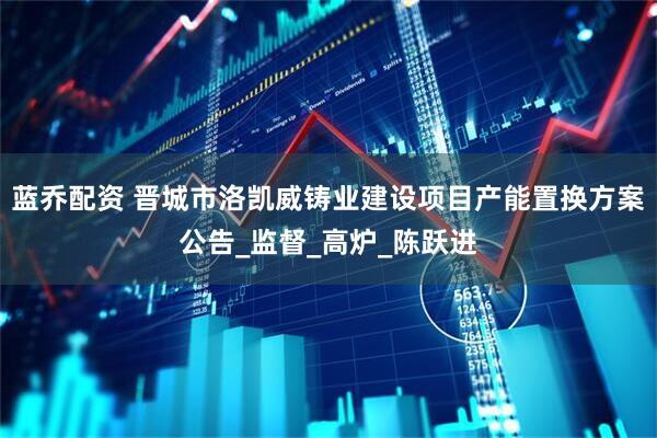 蓝乔配资 晋城市洛凯威铸业建设项目产能置换方案公告_监督_高炉_陈跃进