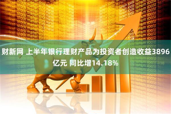 财新网 上半年银行理财产品为投资者创造收益3896亿元 同比增14.18%