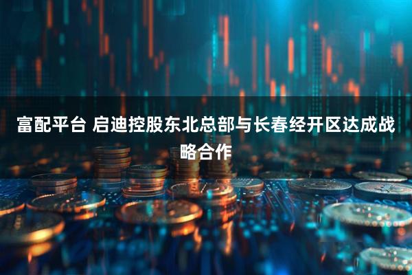 富配平台 启迪控股东北总部与长春经开区达成战略合作