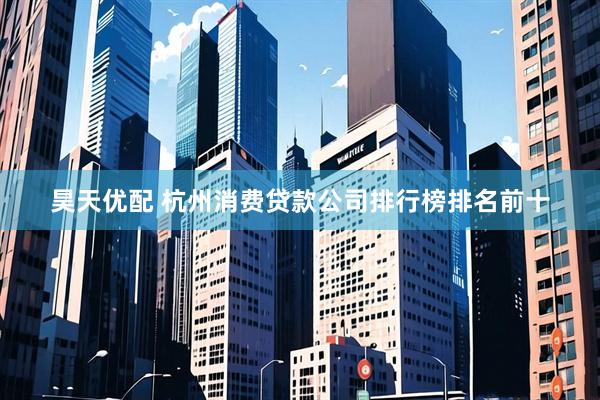 昊天优配 杭州消费贷款公司排行榜排名前十