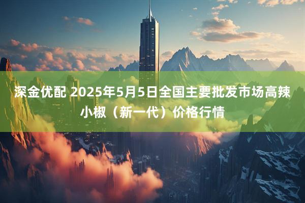 深金优配 2025年5月5日全国主要批发市场高辣小椒（新一代）价格行情