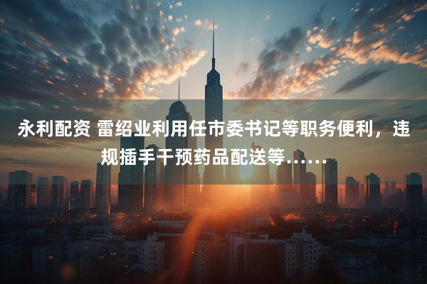 永利配资 雷绍业利用任市委书记等职务便利，违规插手干预药品配送等……