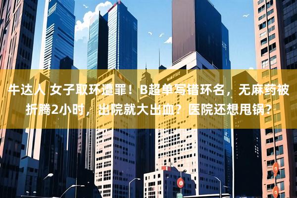 牛达人 女子取环遭罪！B超单写错环名，无麻药被折腾2小时，出院就大出血？医院还想甩锅？