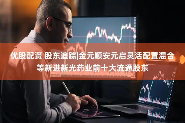优股配资 股东追踪|金元顺安元启灵活配置混合等新进新光药业前十大流通股东